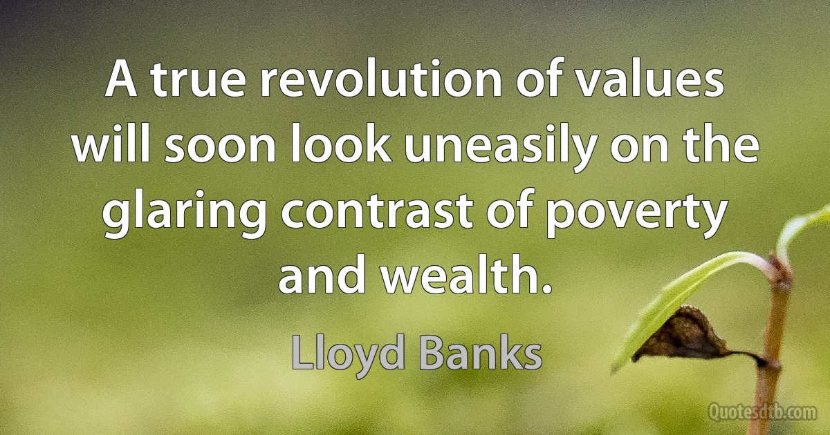 A true revolution of values will soon look uneasily on the glaring contrast of poverty and wealth. (Lloyd Banks)