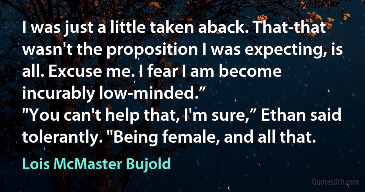 I was just a little taken aback. That-that wasn't the proposition I was expecting, is all. Excuse me. I fear I am become incurably low-minded.”
"You can't help that, I'm sure,” Ethan said tolerantly. "Being female, and all that. (Lois McMaster Bujold)