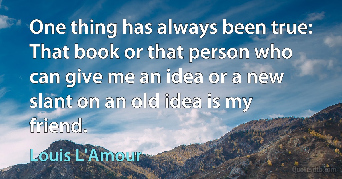 One thing has always been true: That book or that person who can give me an idea or a new slant on an old idea is my friend. (Louis L'Amour)