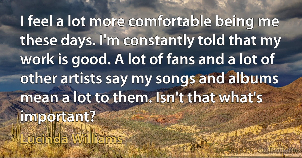 I feel a lot more comfortable being me these days. I'm constantly told that my work is good. A lot of fans and a lot of other artists say my songs and albums mean a lot to them. Isn't that what's important? (Lucinda Williams)