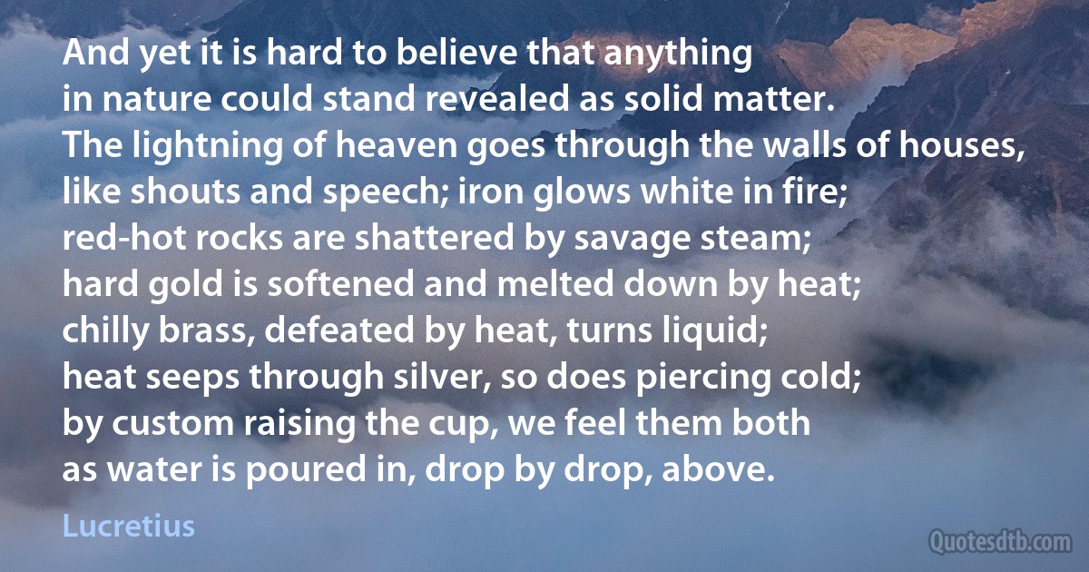 And yet it is hard to believe that anything
in nature could stand revealed as solid matter.
The lightning of heaven goes through the walls of houses,
like shouts and speech; iron glows white in fire;
red-hot rocks are shattered by savage steam;
hard gold is softened and melted down by heat;
chilly brass, defeated by heat, turns liquid;
heat seeps through silver, so does piercing cold;
by custom raising the cup, we feel them both
as water is poured in, drop by drop, above. (Lucretius)