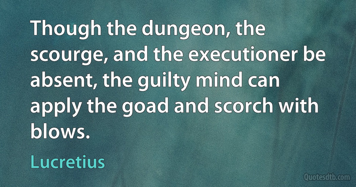 Though the dungeon, the scourge, and the executioner be absent, the guilty mind can apply the goad and scorch with blows. (Lucretius)