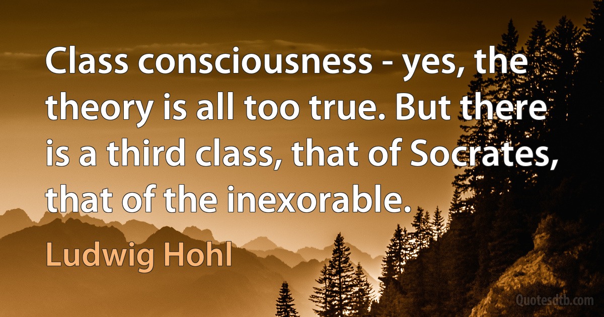 Class consciousness - yes, the theory is all too true. But there is a third class, that of Socrates, that of the inexorable. (Ludwig Hohl)