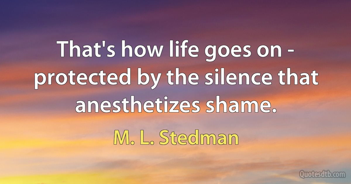 That's how life goes on - protected by the silence that anesthetizes shame. (M. L. Stedman)