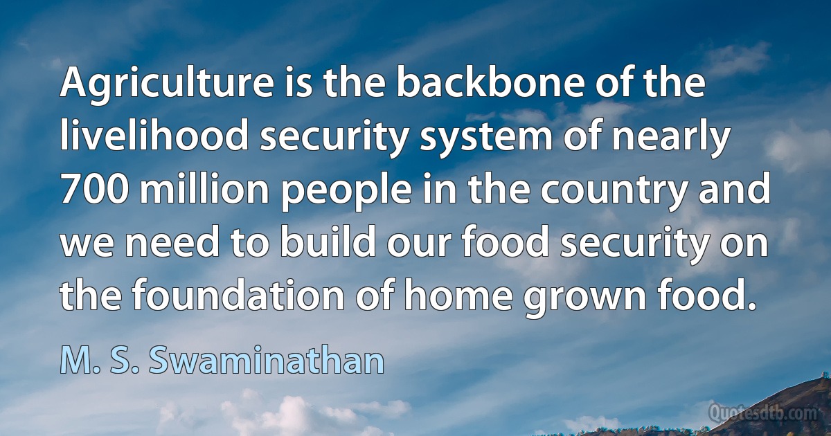 Agriculture is the backbone of the livelihood security system of nearly 700 million people in the country and we need to build our food security on the foundation of home grown food. (M. S. Swaminathan)