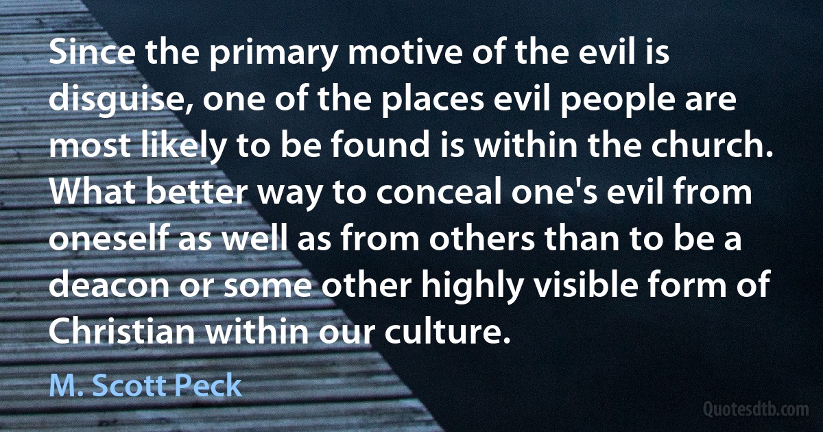 Since the primary motive of the evil is disguise, one of the places evil people are most likely to be found is within the church. What better way to conceal one's evil from oneself as well as from others than to be a deacon or some other highly visible form of Christian within our culture. (M. Scott Peck)