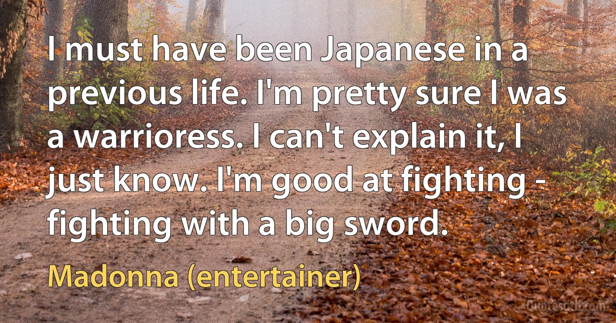 I must have been Japanese in a previous life. I'm pretty sure I was a warrioress. I can't explain it, I just know. I'm good at fighting - fighting with a big sword. (Madonna (entertainer))