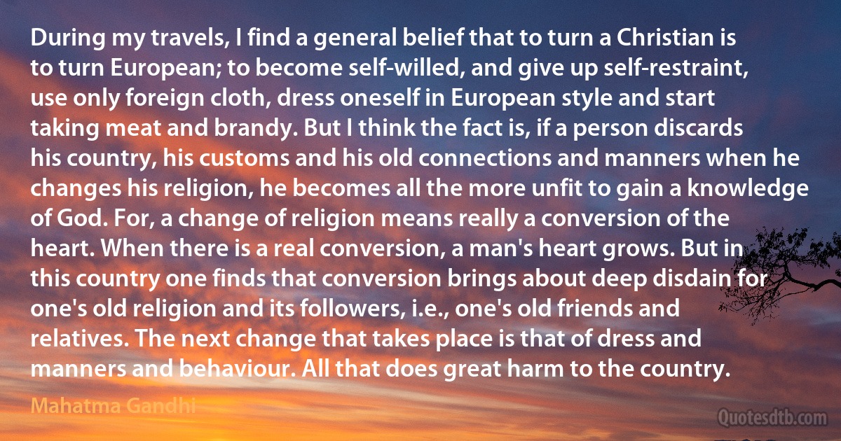 During my travels, I find a general belief that to turn a Christian is to turn European; to become self-willed, and give up self-restraint, use only foreign cloth, dress oneself in European style and start taking meat and brandy. But I think the fact is, if a person discards his country, his customs and his old connections and manners when he changes his religion, he becomes all the more unfit to gain a knowledge of God. For, a change of religion means really a conversion of the heart. When there is a real conversion, a man's heart grows. But in this country one finds that conversion brings about deep disdain for one's old religion and its followers, i.e., one's old friends and relatives. The next change that takes place is that of dress and manners and behaviour. All that does great harm to the country. (Mahatma Gandhi)