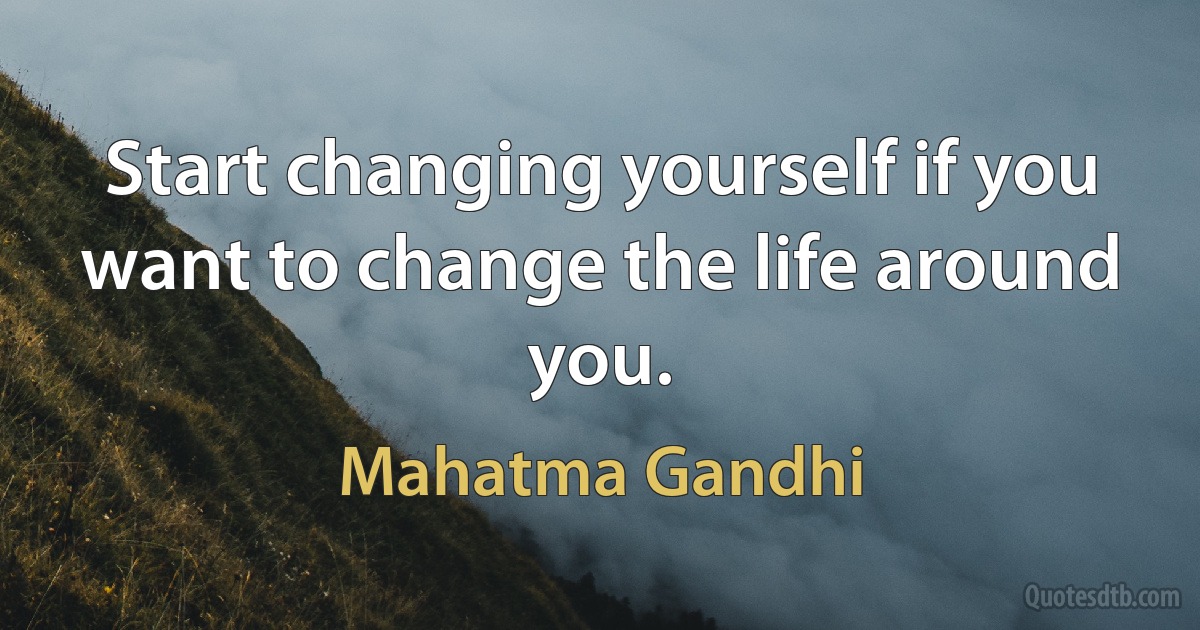 Start changing yourself if you want to change the life around you. (Mahatma Gandhi)