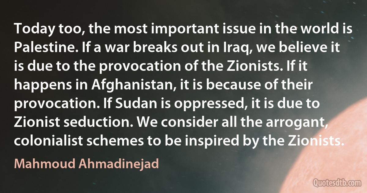 Today too, the most important issue in the world is Palestine. If a war breaks out in Iraq, we believe it is due to the provocation of the Zionists. If it happens in Afghanistan, it is because of their provocation. If Sudan is oppressed, it is due to Zionist seduction. We consider all the arrogant, colonialist schemes to be inspired by the Zionists. (Mahmoud Ahmadinejad)