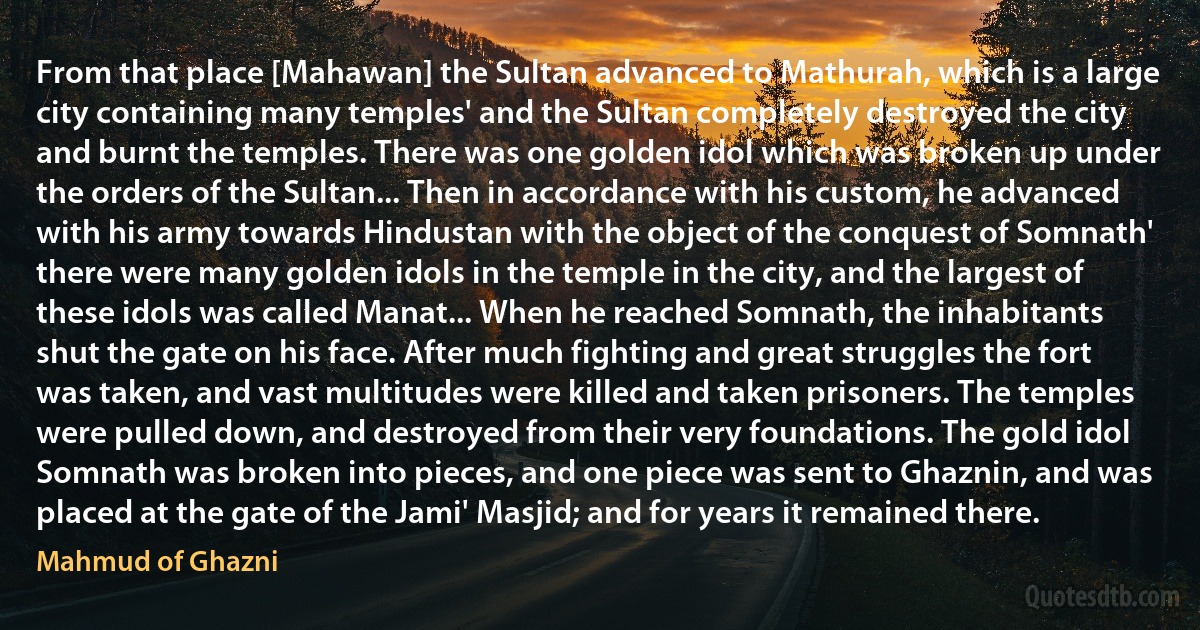 From that place [Mahawan] the Sultan advanced to Mathurah, which is a large city containing many temples' and the Sultan completely destroyed the city and burnt the temples. There was one golden idol which was broken up under the orders of the Sultan... Then in accordance with his custom, he advanced with his army towards Hindustan with the object of the conquest of Somnath' there were many golden idols in the temple in the city, and the largest of these idols was called Manat... When he reached Somnath, the inhabitants shut the gate on his face. After much fighting and great struggles the fort was taken, and vast multitudes were killed and taken prisoners. The temples were pulled down, and destroyed from their very foundations. The gold idol Somnath was broken into pieces, and one piece was sent to Ghaznin, and was placed at the gate of the Jami' Masjid; and for years it remained there. (Mahmud of Ghazni)