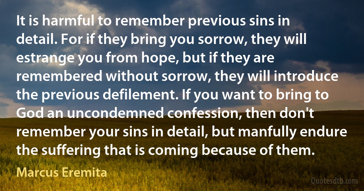 It is harmful to remember previous sins in detail. For if they bring you sorrow, they will estrange you from hope, but if they are remembered without sorrow, they will introduce the previous defilement. If you want to bring to God an uncondemned confession, then don't remember your sins in detail, but manfully endure the suffering that is coming because of them. (Marcus Eremita)