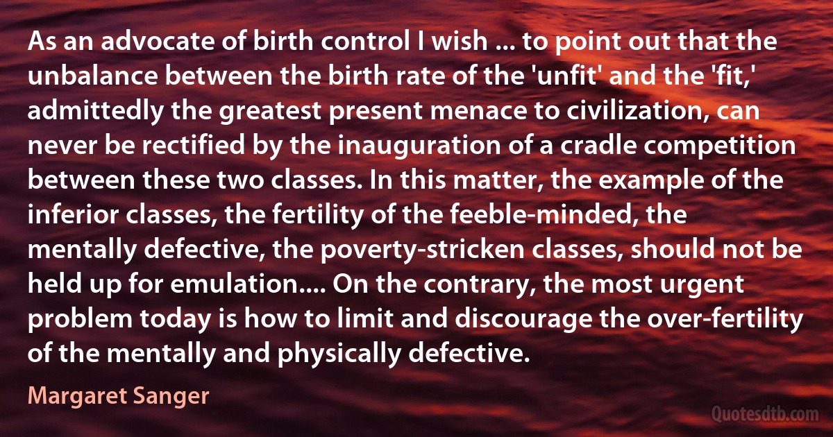 As an advocate of birth control I wish ... to point out that the unbalance between the birth rate of the 'unfit' and the 'fit,' admittedly the greatest present menace to civilization, can never be rectified by the inauguration of a cradle competition between these two classes. In this matter, the example of the inferior classes, the fertility of the feeble-minded, the mentally defective, the poverty-stricken classes, should not be held up for emulation.... On the contrary, the most urgent problem today is how to limit and discourage the over-fertility of the mentally and physically defective. (Margaret Sanger)