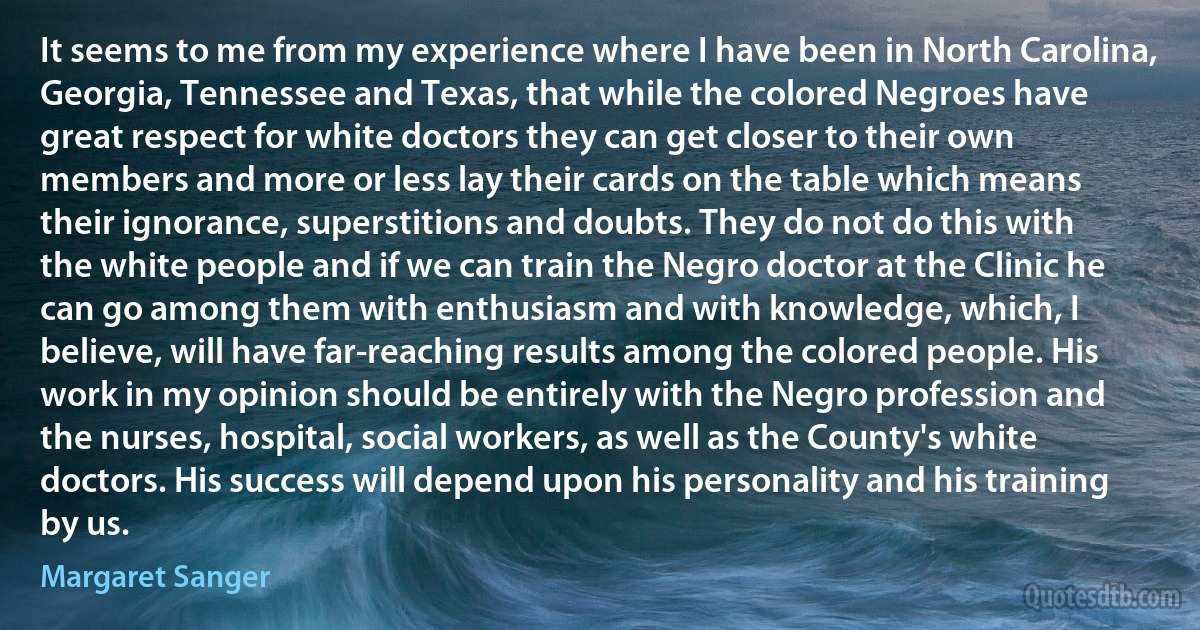 It seems to me from my experience where I have been in North Carolina, Georgia, Tennessee and Texas, that while the colored Negroes have great respect for white doctors they can get closer to their own members and more or less lay their cards on the table which means their ignorance, superstitions and doubts. They do not do this with the white people and if we can train the Negro doctor at the Clinic he can go among them with enthusiasm and with knowledge, which, I believe, will have far-reaching results among the colored people. His work in my opinion should be entirely with the Negro profession and the nurses, hospital, social workers, as well as the County's white doctors. His success will depend upon his personality and his training by us. (Margaret Sanger)