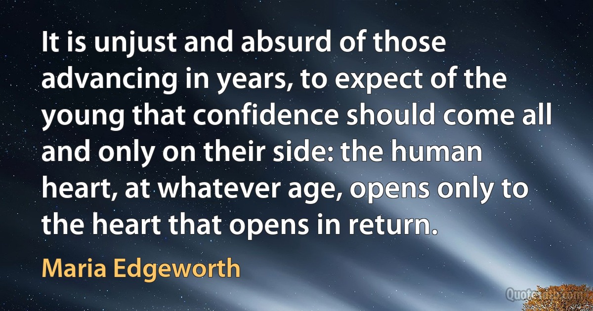 It is unjust and absurd of those advancing in years, to expect of the young that confidence should come all and only on their side: the human heart, at whatever age, opens only to the heart that opens in return. (Maria Edgeworth)