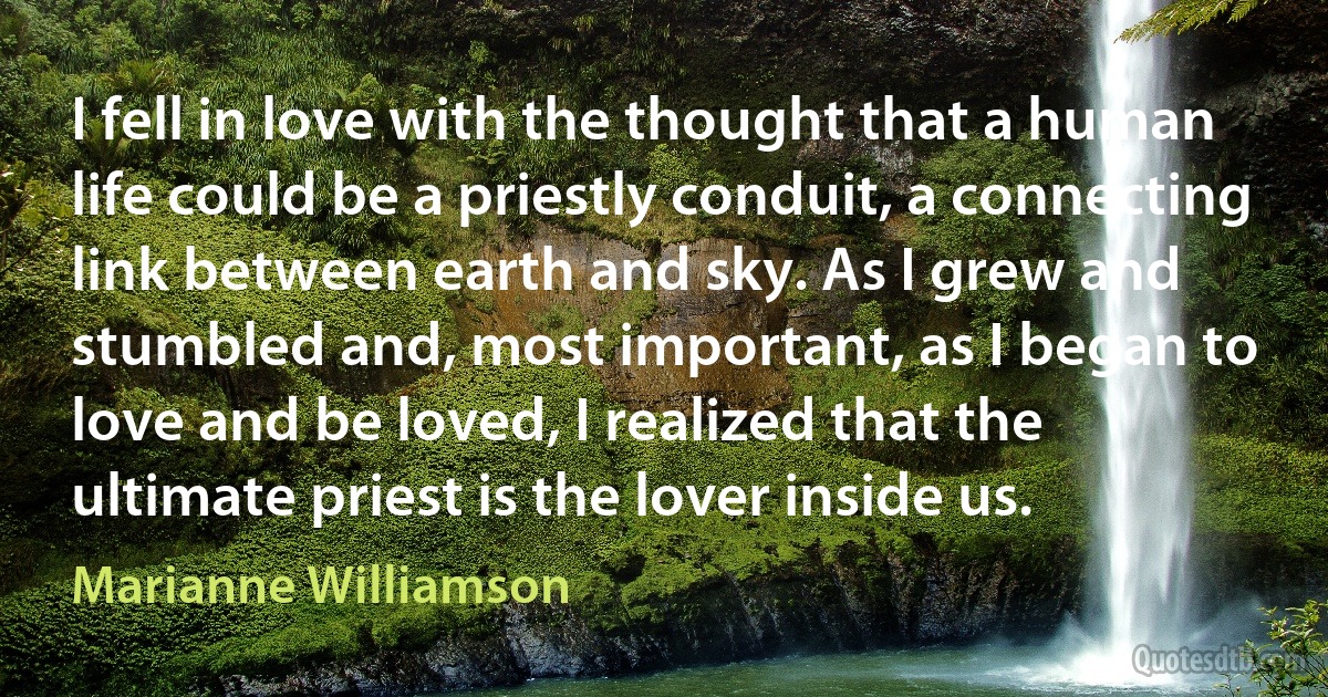 I fell in love with the thought that a human life could be a priestly conduit, a connecting link between earth and sky. As I grew and stumbled and, most important, as I began to love and be loved, I realized that the ultimate priest is the lover inside us. (Marianne Williamson)