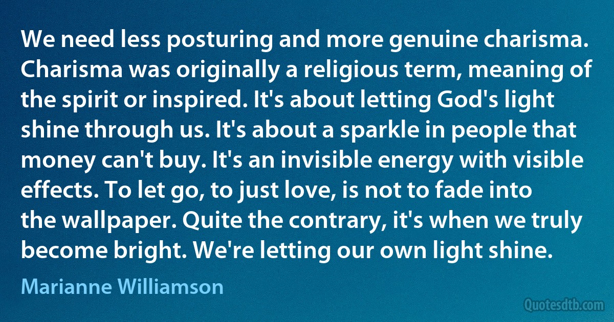 We need less posturing and more genuine charisma. Charisma was originally a religious term, meaning of the spirit or inspired. It's about letting God's light shine through us. It's about a sparkle in people that money can't buy. It's an invisible energy with visible effects. To let go, to just love, is not to fade into the wallpaper. Quite the contrary, it's when we truly become bright. We're letting our own light shine. (Marianne Williamson)