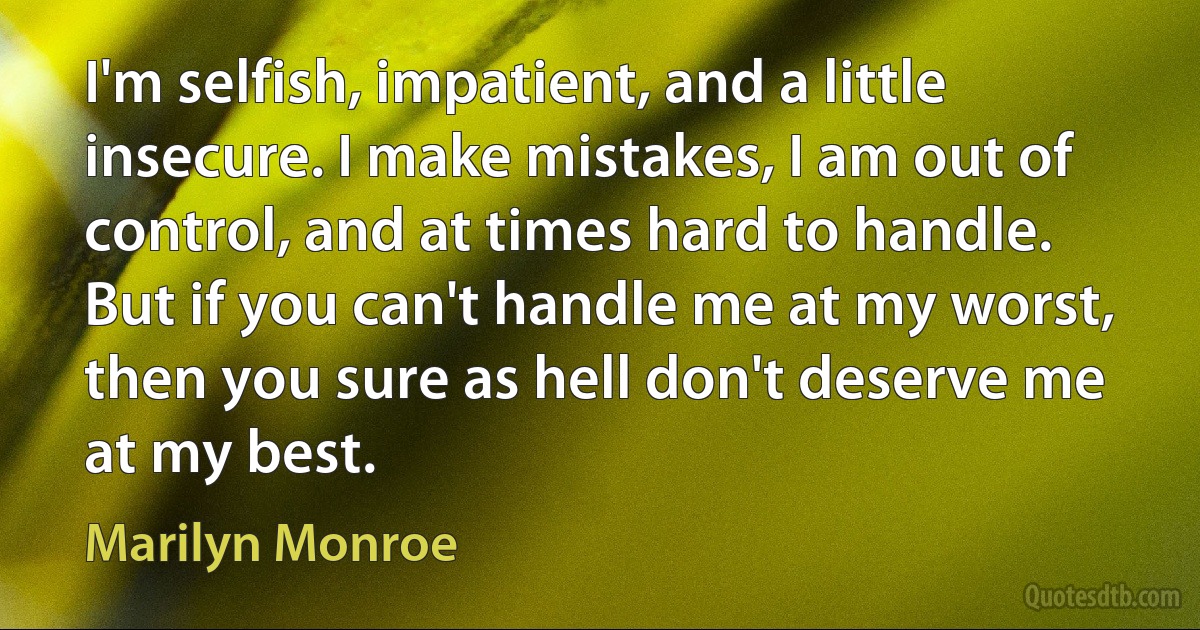 I'm selfish, impatient, and a little insecure. I make mistakes, I am out of control, and at times hard to handle. But if you can't handle me at my worst, then you sure as hell don't deserve me at my best. (Marilyn Monroe)