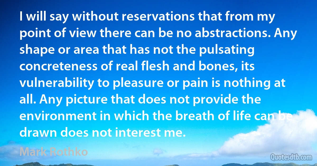 I will say without reservations that from my point of view there can be no abstractions. Any shape or area that has not the pulsating concreteness of real flesh and bones, its vulnerability to pleasure or pain is nothing at all. Any picture that does not provide the environment in which the breath of life can be drawn does not interest me. (Mark Rothko)