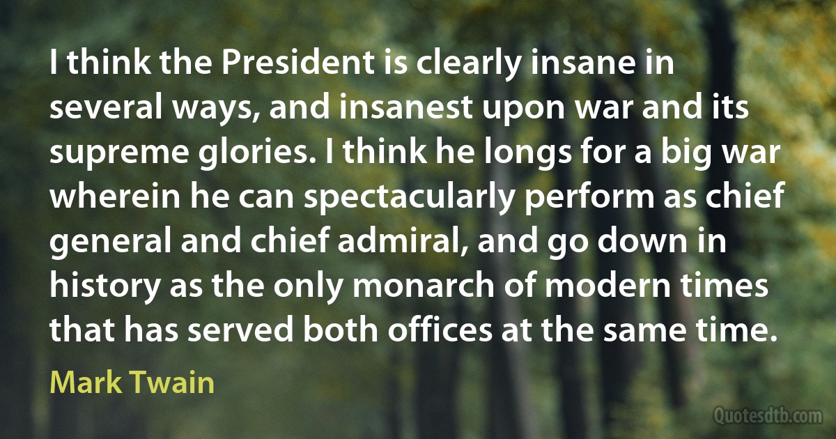 I think the President is clearly insane in several ways, and insanest upon war and its supreme glories. I think he longs for a big war wherein he can spectacularly perform as chief general and chief admiral, and go down in history as the only monarch of modern times that has served both offices at the same time. (Mark Twain)