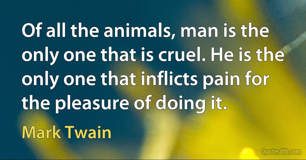 Of all the animals, man is the only one that is cruel. He is the only one that inflicts pain for the pleasure of doing it. (Mark Twain)