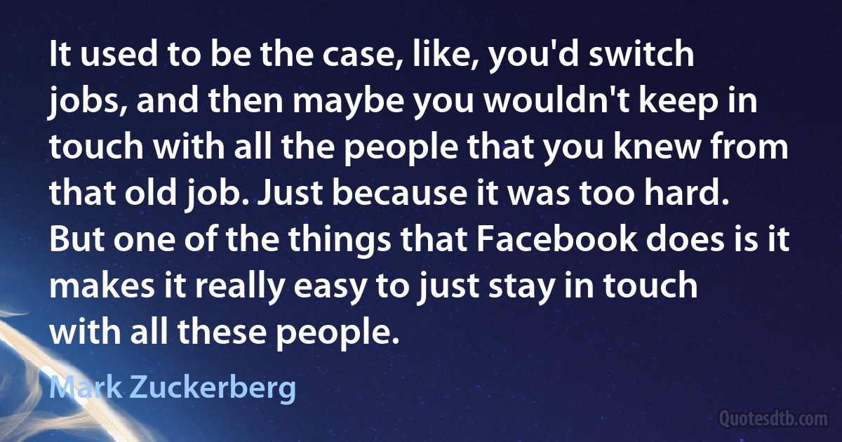 It used to be the case, like, you'd switch jobs, and then maybe you wouldn't keep in touch with all the people that you knew from that old job. Just because it was too hard. But one of the things that Facebook does is it makes it really easy to just stay in touch with all these people. (Mark Zuckerberg)