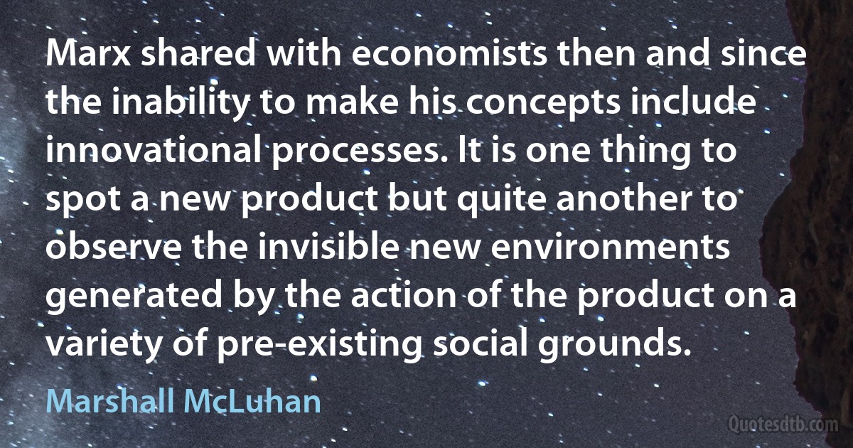 Marx shared with economists then and since the inability to make his concepts include innovational processes. It is one thing to spot a new product but quite another to observe the invisible new environments generated by the action of the product on a variety of pre-existing social grounds. (Marshall McLuhan)