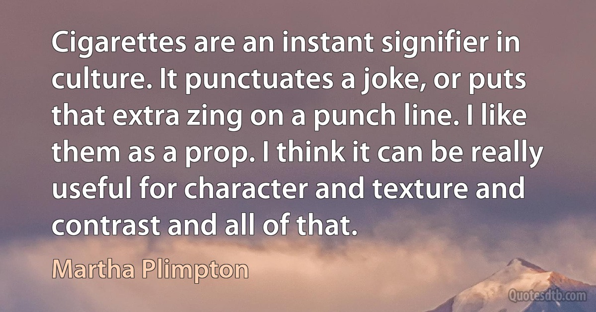 Cigarettes are an instant signifier in culture. It punctuates a joke, or puts that extra zing on a punch line. I like them as a prop. I think it can be really useful for character and texture and contrast and all of that. (Martha Plimpton)