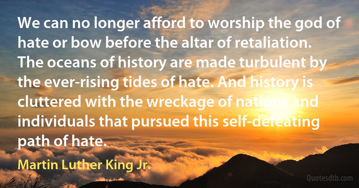 We can no longer afford to worship the god of hate or bow before the altar of retaliation. The oceans of history are made turbulent by the ever-rising tides of hate. And history is cluttered with the wreckage of nations and individuals that pursued this self-defeating path of hate. (Martin Luther King Jr.)