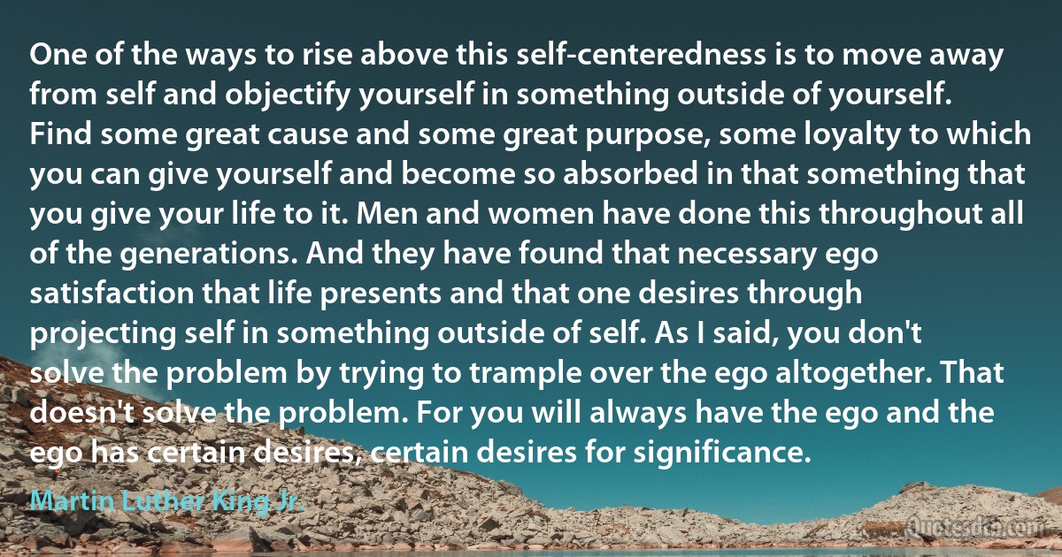 One of the ways to rise above this self-centeredness is to move away from self and objectify yourself in something outside of yourself. Find some great cause and some great purpose, some loyalty to which you can give yourself and become so absorbed in that something that you give your life to it. Men and women have done this throughout all of the generations. And they have found that necessary ego satisfaction that life presents and that one desires through projecting self in something outside of self. As I said, you don't solve the problem by trying to trample over the ego altogether. That doesn't solve the problem. For you will always have the ego and the ego has certain desires, certain desires for significance. (Martin Luther King Jr.)