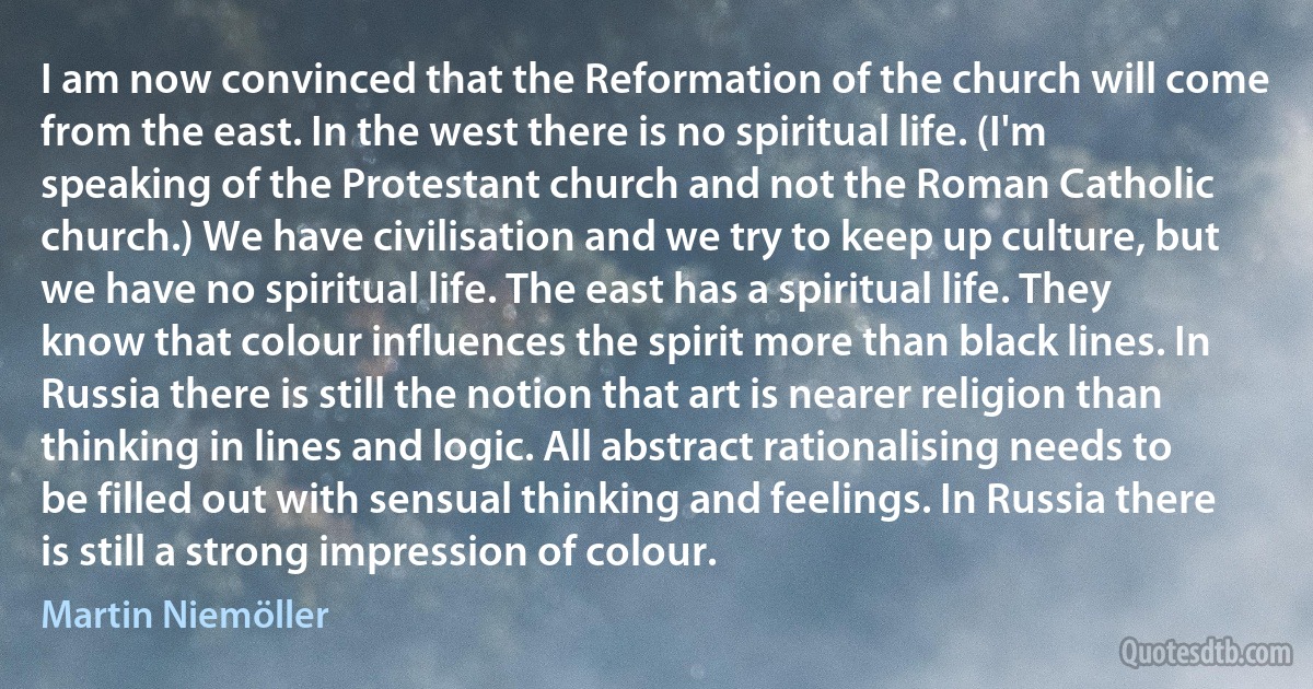 I am now convinced that the Reformation of the church will come from the east. In the west there is no spiritual life. (I'm speaking of the Protestant church and not the Roman Catholic church.) We have civilisation and we try to keep up culture, but we have no spiritual life. The east has a spiritual life. They know that colour influences the spirit more than black lines. In Russia there is still the notion that art is nearer religion than thinking in lines and logic. All abstract rationalising needs to be filled out with sensual thinking and feelings. In Russia there is still a strong impression of colour. (Martin Niemöller)