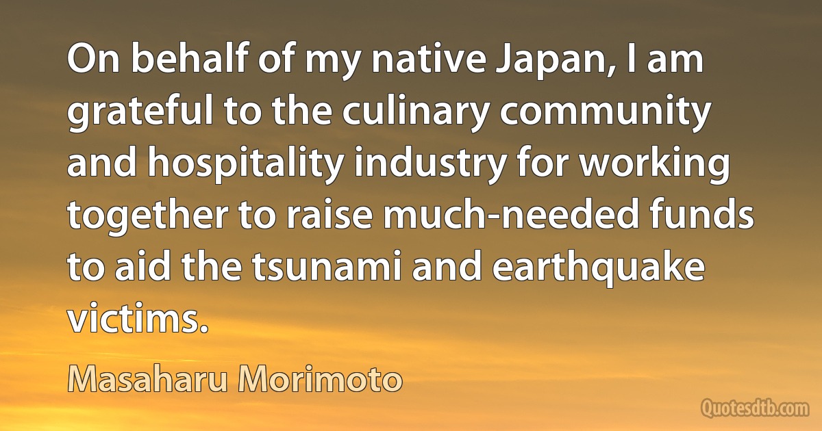 On behalf of my native Japan, I am grateful to the culinary community and hospitality industry for working together to raise much-needed funds to aid the tsunami and earthquake victims. (Masaharu Morimoto)