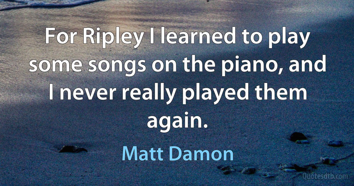 For Ripley I learned to play some songs on the piano, and I never really played them again. (Matt Damon)