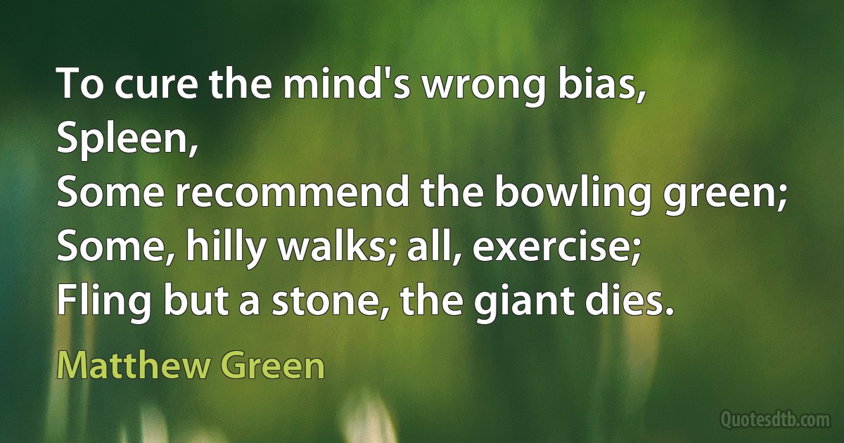 To cure the mind's wrong bias, Spleen,
Some recommend the bowling green;
Some, hilly walks; all, exercise;
Fling but a stone, the giant dies. (Matthew Green)