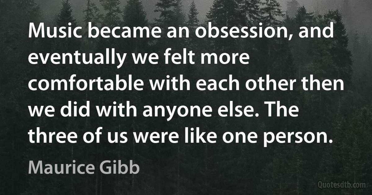 Music became an obsession, and eventually we felt more comfortable with each other then we did with anyone else. The three of us were like one person. (Maurice Gibb)