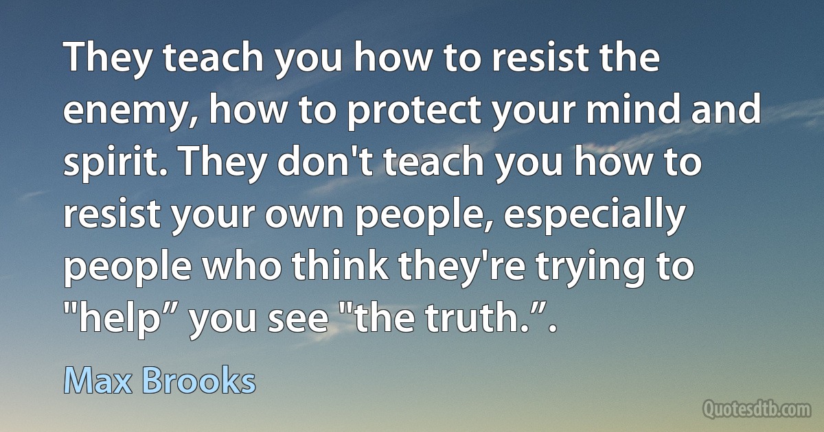 They teach you how to resist the enemy, how to protect your mind and spirit. They don't teach you how to resist your own people, especially people who think they're trying to "help” you see "the truth.”. (Max Brooks)