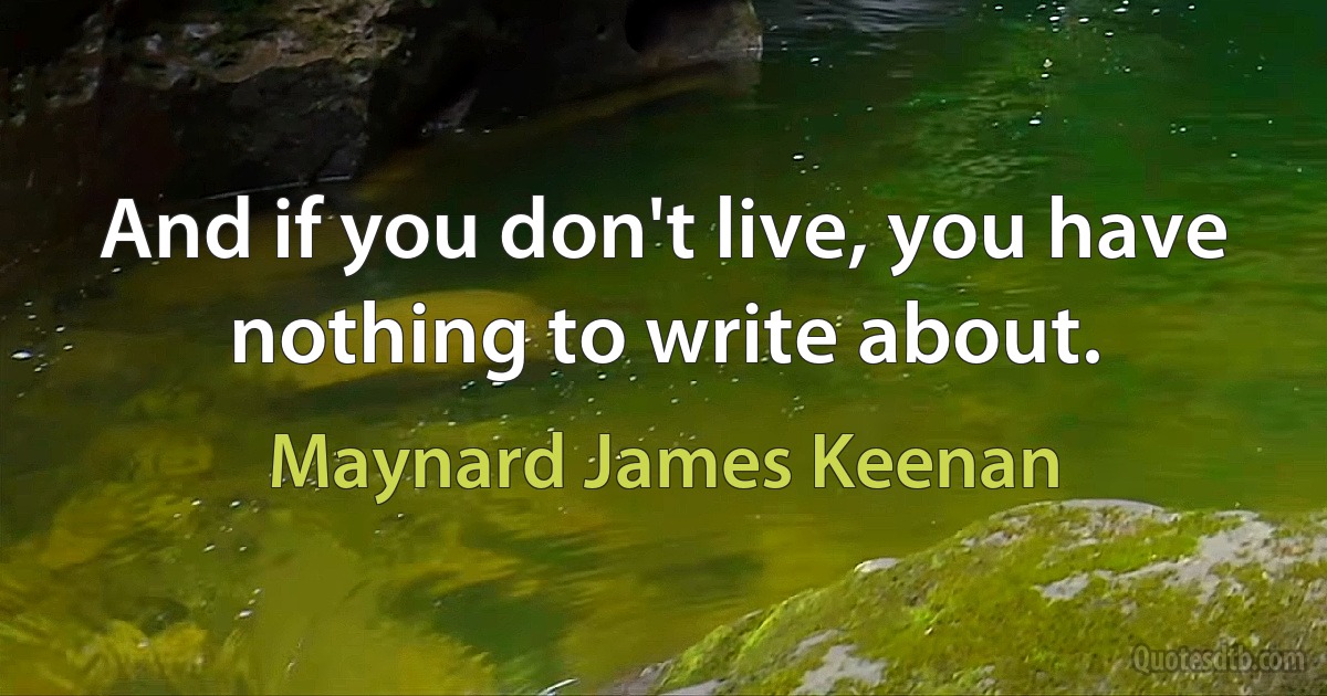 And if you don't live, you have nothing to write about. (Maynard James Keenan)