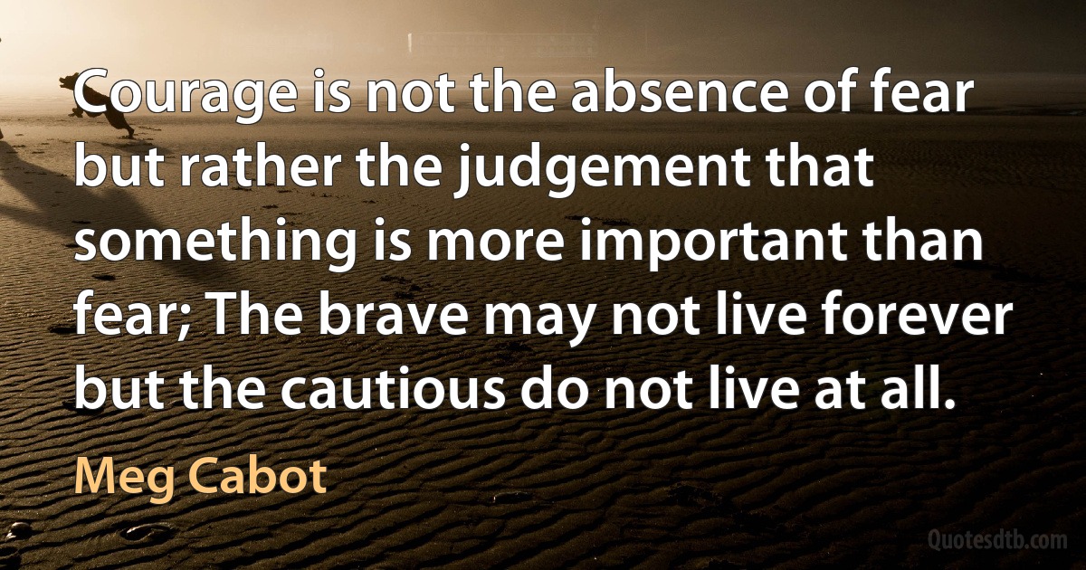 Courage is not the absence of fear but rather the judgement that something is more important than fear; The brave may not live forever but the cautious do not live at all. (Meg Cabot)