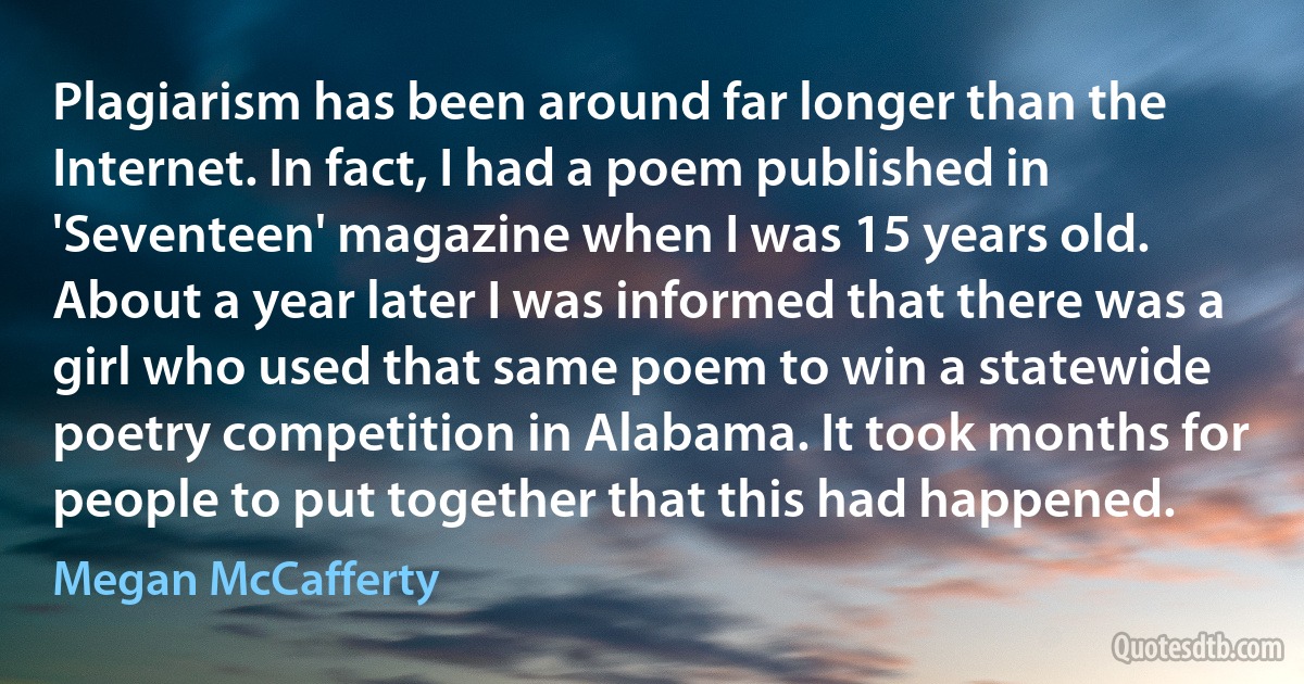 Plagiarism has been around far longer than the Internet. In fact, I had a poem published in 'Seventeen' magazine when I was 15 years old. About a year later I was informed that there was a girl who used that same poem to win a statewide poetry competition in Alabama. It took months for people to put together that this had happened. (Megan McCafferty)