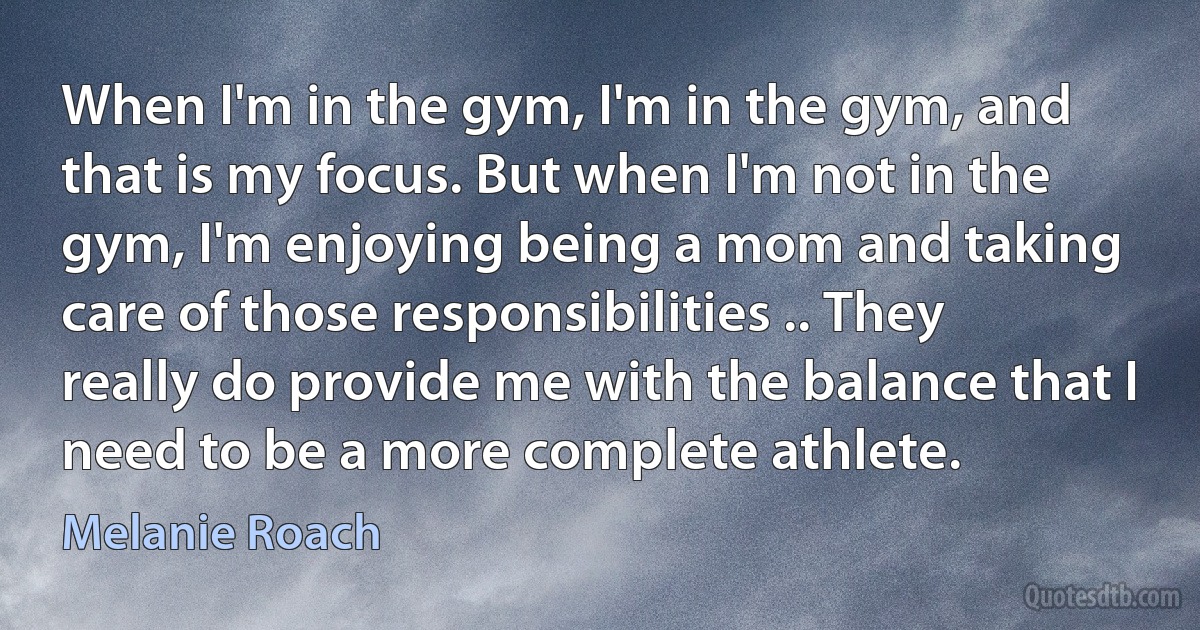 When I'm in the gym, I'm in the gym, and that is my focus. But when I'm not in the gym, I'm enjoying being a mom and taking care of those responsibilities .. They really do provide me with the balance that I need to be a more complete athlete. (Melanie Roach)