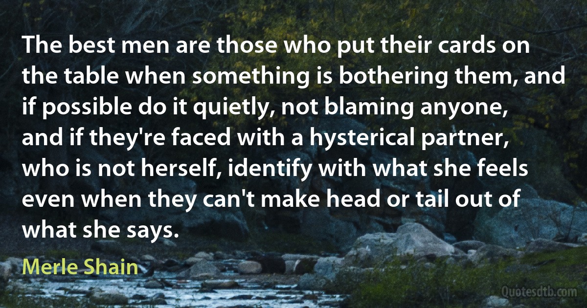 The best men are those who put their cards on the table when something is bothering them, and if possible do it quietly, not blaming anyone, and if they're faced with a hysterical partner, who is not herself, identify with what she feels even when they can't make head or tail out of what she says. (Merle Shain)