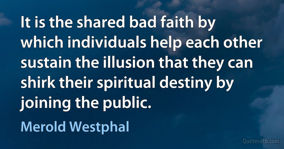 It is the shared bad faith by which individuals help each other sustain the illusion that they can shirk their spiritual destiny by joining the public. (Merold Westphal)