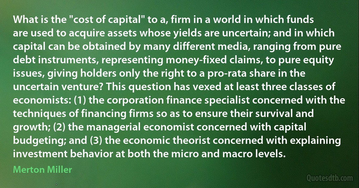 What is the "cost of capital" to a, firm in a world in which funds are used to acquire assets whose yields are uncertain; and in which capital can be obtained by many different media, ranging from pure debt instruments, representing money-fixed claims, to pure equity issues, giving holders only the right to a pro-rata share in the uncertain venture? This question has vexed at least three classes of economists: (1) the corporation finance specialist concerned with the techniques of financing firms so as to ensure their survival and growth; (2) the managerial economist concerned with capital budgeting; and (3) the economic theorist concerned with explaining investment behavior at both the micro and macro levels. (Merton Miller)