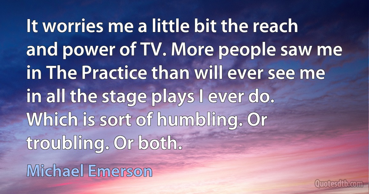 It worries me a little bit the reach and power of TV. More people saw me in The Practice than will ever see me in all the stage plays I ever do. Which is sort of humbling. Or troubling. Or both. (Michael Emerson)