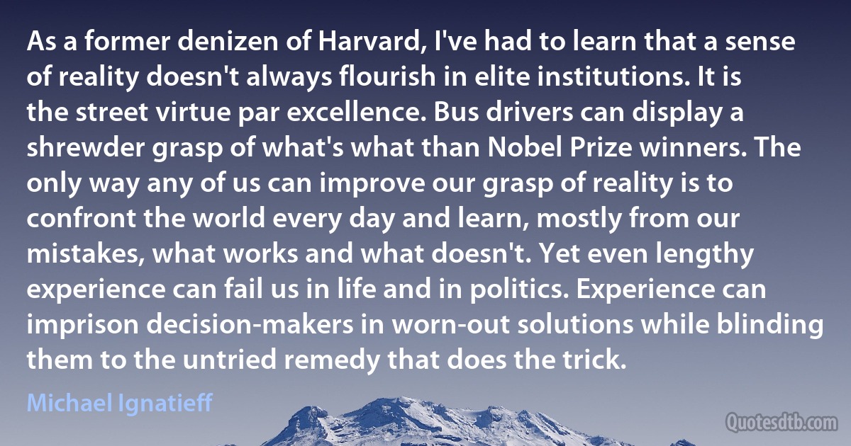 As a former denizen of Harvard, I've had to learn that a sense of reality doesn't always flourish in elite institutions. It is the street virtue par excellence. Bus drivers can display a shrewder grasp of what's what than Nobel Prize winners. The only way any of us can improve our grasp of reality is to confront the world every day and learn, mostly from our mistakes, what works and what doesn't. Yet even lengthy experience can fail us in life and in politics. Experience can imprison decision-makers in worn-out solutions while blinding them to the untried remedy that does the trick. (Michael Ignatieff)