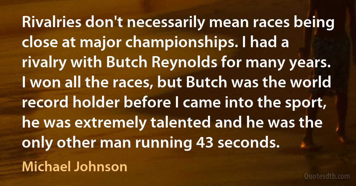 Rivalries don't necessarily mean races being close at major championships. I had a rivalry with Butch Reynolds for many years. I won all the races, but Butch was the world record holder before I came into the sport, he was extremely talented and he was the only other man running 43 seconds. (Michael Johnson)