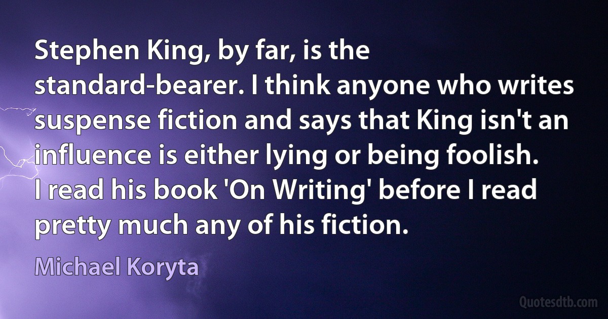 Stephen King, by far, is the standard-bearer. I think anyone who writes suspense fiction and says that King isn't an influence is either lying or being foolish. I read his book 'On Writing' before I read pretty much any of his fiction. (Michael Koryta)