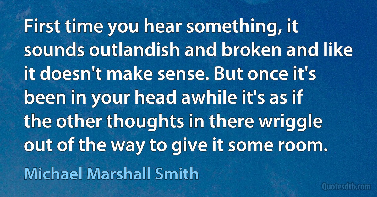 First time you hear something, it sounds outlandish and broken and like it doesn't make sense. But once it's been in your head awhile it's as if the other thoughts in there wriggle out of the way to give it some room. (Michael Marshall Smith)