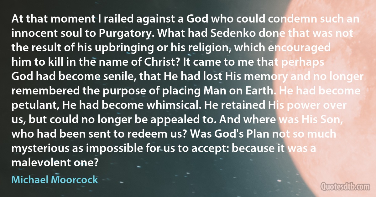 At that moment I railed against a God who could condemn such an innocent soul to Purgatory. What had Sedenko done that was not the result of his upbringing or his religion, which encouraged him to kill in the name of Christ? It came to me that perhaps God had become senile, that He had lost His memory and no longer remembered the purpose of placing Man on Earth. He had become petulant, He had become whimsical. He retained His power over us, but could no longer be appealed to. And where was His Son, who had been sent to redeem us? Was God's Plan not so much mysterious as impossible for us to accept: because it was a malevolent one? (Michael Moorcock)