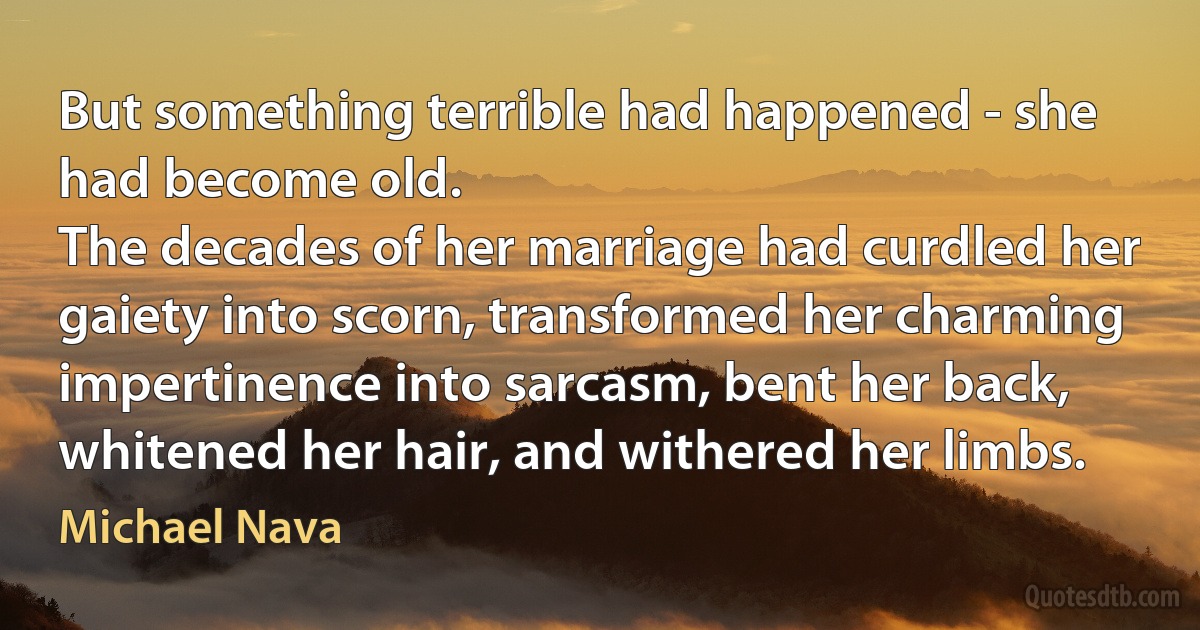 But something terrible had happened - she had become old.
The decades of her marriage had curdled her gaiety into scorn, transformed her charming impertinence into sarcasm, bent her back, whitened her hair, and withered her limbs. (Michael Nava)